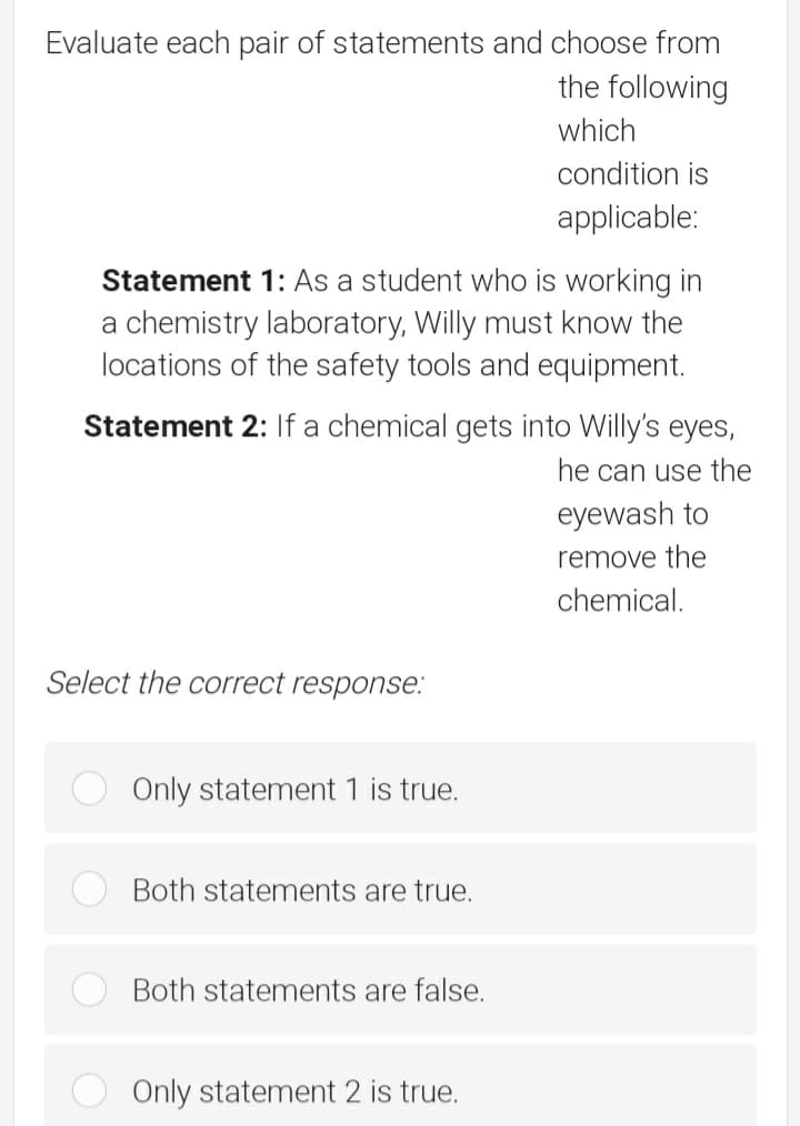 Evaluate each pair of statements and choose from
the following
which
condition is
applicable:
Statement 1: As a student who is working in
a chemistry laboratory, Willy must know the
locations of the safety tools and equipment.
Statement 2: If a chemical gets into Willy's eyes,
he can use the
eyewash
remove the
chemical.
Select the correct response.:
Only statement 1 is true.
Both statements are true.
Both statements are false.
Only statement 2 is true.
