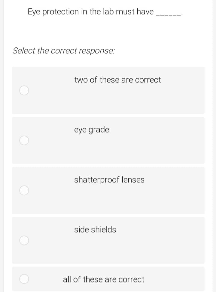 Eye protection in the lab must have
Select the correct response:
two of these are correct
eye grade
shatterproof lenses
side shields
all of these are correct
