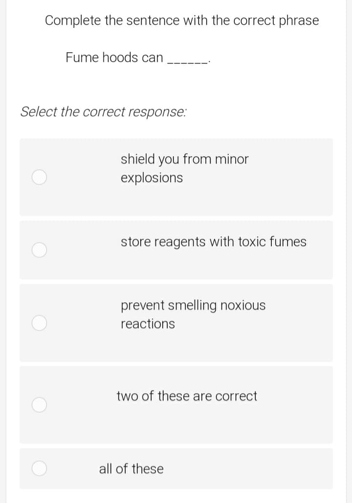 Complete the sentence with the correct phrase
Fume hoods can
Select the correct response:
shield you from minor
explosions
store reagents with toxic fumes
prevent smelling noxious
reactions
two of these are correct
all of these
