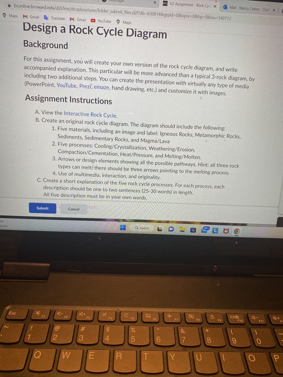 7°F
loudy
Maps M Gmail Translate M Gmail
bconline.broward.edu/d21/lms/dropbox/user/folder_submit_files.d2l?db=830814&grpid=0&isprv=0&bp=0&ou=549712
Esc
YouTube Maps
Design a Rock Cycle Diagram
Background
For this assignment, you will create your own version of the rock cycle diagram, and write
accompanied explanation. This particular will be more advanced than a typical 3-rock diagram, by
including two additional steps. You can create the presentation with virtually any type of media
(PowerPoint, YouTube, Prezi, emaze, hand drawing, etc.) and customize it with images.
Assignment Instructions
A. View the Interactive Rock Cycle.
B. Create an original rock cycle diagram. The diagram should include the following:
1. Five materials, including an image and label: Igneous Rocks, Metamorphic Rocks,
Sediments, Sedimentary Rocks, and Magma/Lava
2. Five processes: Cooling/Crystallization, Weathering/Erosion,
1
Compaction/Cementation, Heat/Pressure, and Melting/Molten.
3. Arrows or design elements showing all the possible pathways. Hint: all three rock
types can melt; there should be three arrows pointing to the melting process.
4. Use of multimedia, interaction, and originality.
C. Create a short explanation of the five rock cycle processes. For each process, each
description should be one to two sentences (25-30 words) in length.
All five description must be in your own words.
Submit
B
F1
Q
叮一
2
F2
Cancel
W
A+
#3
les:
F3
E
X
F4
$
4
R
C
X D2L U2 Assignment - Rock Cycl X 0 Mail - Nancy Carino - Outl X
F5
Q Search
%
5
E
F6
6
F7
Y
= 0
&
7
F8
U
99+
* 00
L MO
Гр
8
F9
F10
Q:-
F11
0+
P
F1