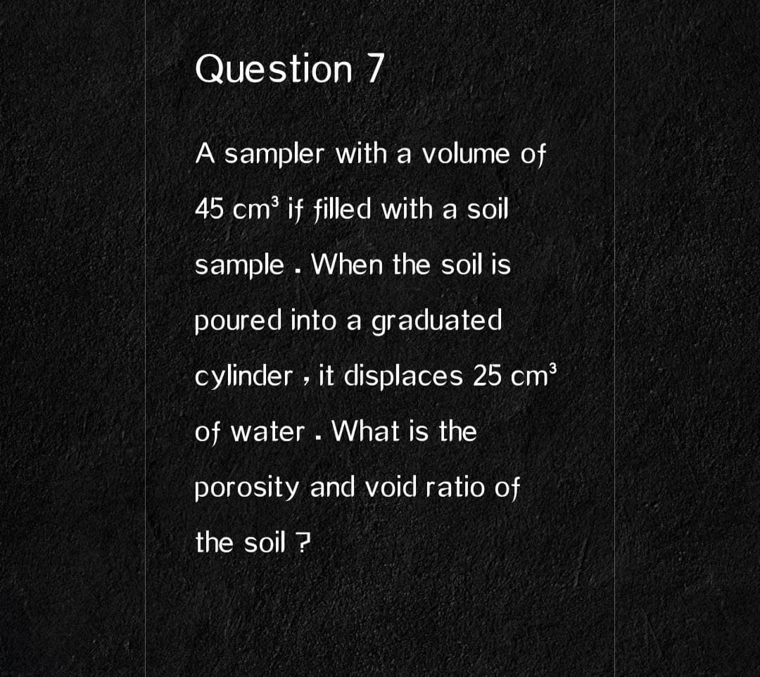 Question 7
A sampler with a volume of
45 cm³ if filled with a soil
sample . When the soil is
poured into a graduated
cylinder , it displaces 25 cm³
of water. What is the
porosity and void ratio of
the soil ?
