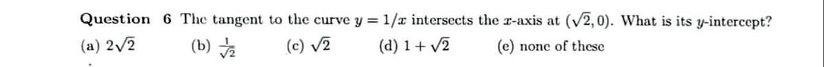 Question 6 The tangent to the curve y = 1/x intersects the r-axis at (v2, 0). What is its y-intercept?
(a) 2/2
(b)
(c) v2
(d) 1+ v2
(e) none of these
