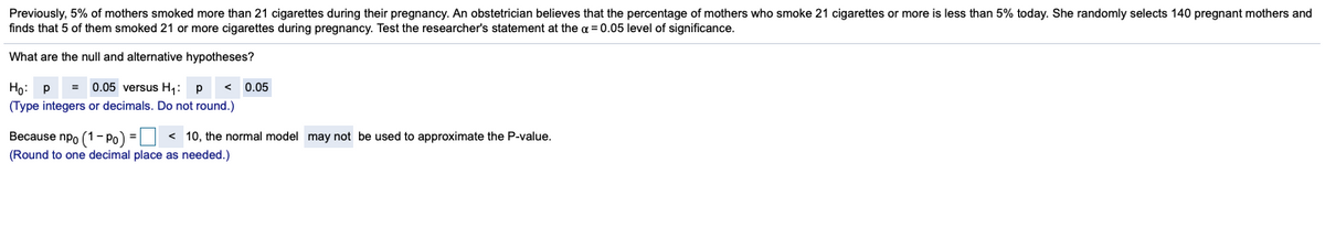 Previously, 5% of mothers smoked more than 21 cigarettes during their pregnancy. An obstetrician believes that the percentage of mothers who smoke 21 cigarettes or more is less than 5% today. She randomly selects 140 pregnant mothers and
finds that 5 of them smoked 21 or more cigarettes during pregnancy. Test the researcher's statement at the a = 0.05 level of significance.
What are the null and alternative hypotheses?
= 0.05 versus H,:
Họ: P
(Type integers or decimals. Do not round.)
0.05
Весause npo (1 - Pо) -D
< 10, the normal model may not be used to approximate the P-value.
(Round to one decimal place as needed.)
