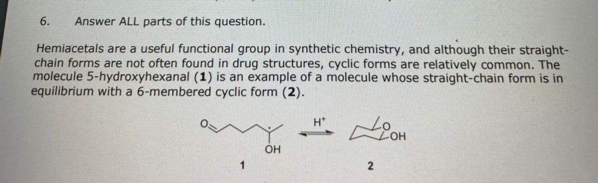 6.
Answer ALL parts of this question.
Hemiacetals are a useful functional group in synthetic chemistry, and although their straight-
chain forms are not often found in drug structures, cyclic forms are relatively common. The
molecule 5-hydroxyhexanal (1) is an example of a molecule whose straight-chain form is in
equilibrium with a 6-membered cyclic form (2).
Lo
LHOT
H*
OH
1.
