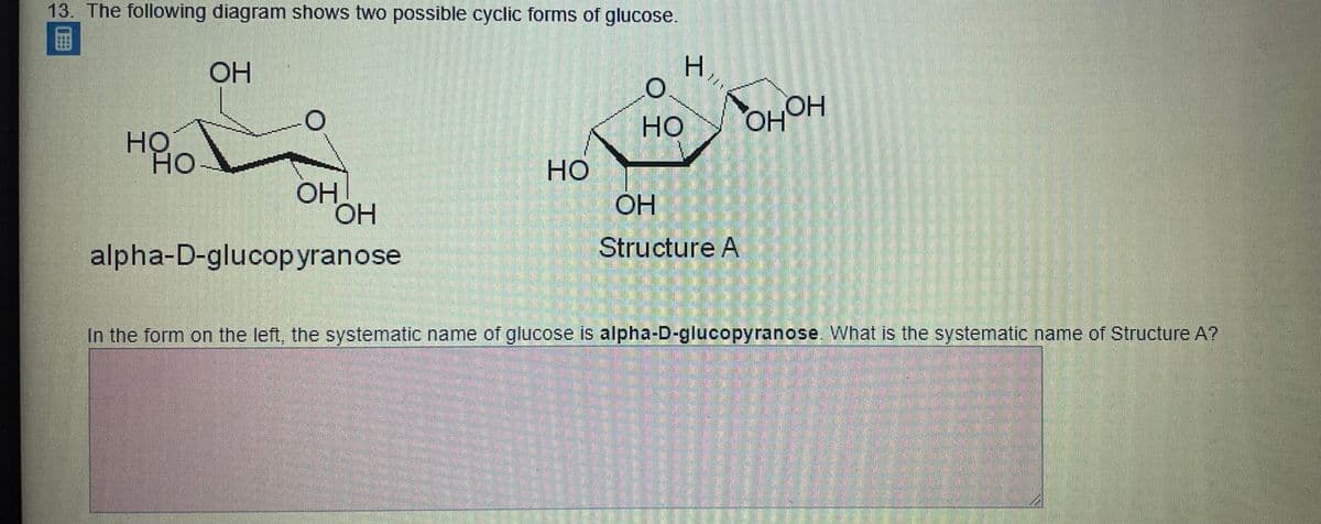 13. The following diagram shows two possible cyclic forms of glucose.
H.
OH
но
HOHO
HO
но
но
OH
ОН
OH
Structure A
alpha-D-glucopyranose
In the form on the left, the systematic name of glucose is alpha-D-glucopyranose What is the systematic name of Structure A?
