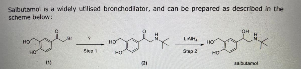Salbutamol is a widely utilised bronchodilator, and can be prepared as described in the
scheme below:
OH
Br
LIAIH,
HO
HO
HO
HO
Step 1
но
Step 2
но
(1)
(2)
salbutamol
(i)

