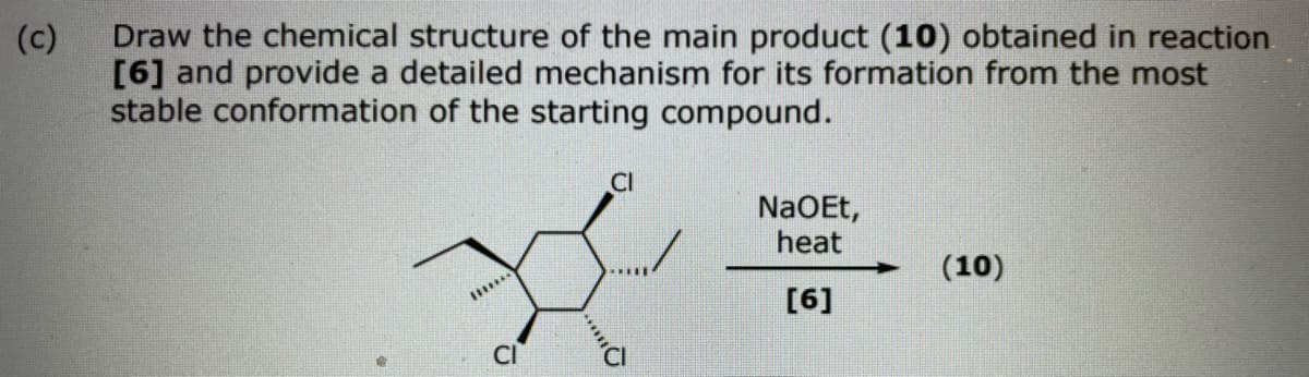 (c)
Draw the chemical structure of the main product (10) obtained in reaction
[6] and provide a detailed mechanism for its formation from the most
stable conformation of the starting compound.
CI
NaOEt,
heat
(10)
[6]
****O
