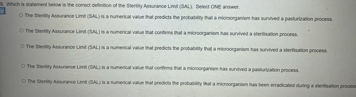 9. Which is statement below is the correct definition of the Sterility Assurance Limit (SAL). Select ONE answer.
O The Sterility Assurance Limit (SAL) is a numerical value that predicts the probability that a microorganism has survived a pasturization process.
O The Sterility Assurance Limit (SAL) is a numerical value that confirms that a microorganism has survived a sterilisation process.
O The Sterility Assurance Limit (SAL) is a numerical value that predicts the probability thaț a microorganism has survived a sterilisation process.
O The Sterility Assurance Limit (SAL) is a numerical value that confirms that a microorganism has survived a pasturization process.
O The Sterility Assurance Limit (SAL) is a numerical value that predicts the probability that a microorganism has been erradicated during a sterilisation process
