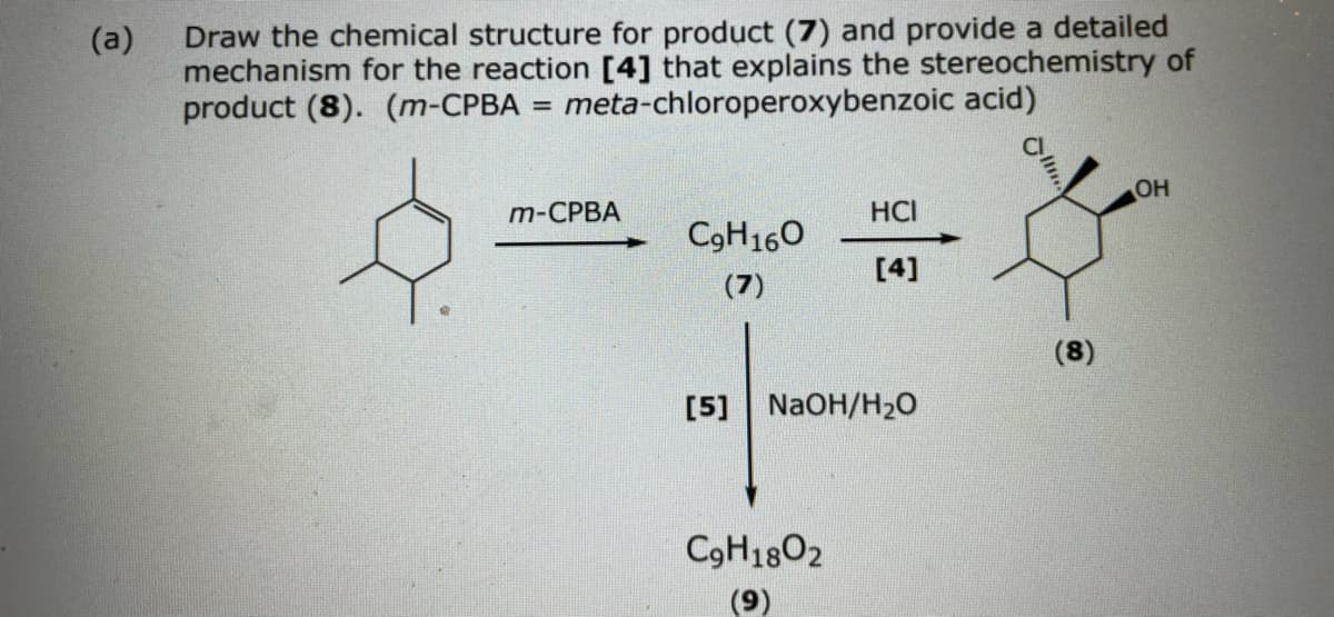 Draw the chemical structure for product (7) and provide a detailed
(a)
mechanism for the reaction [4] that explains the stereochemistry of
product (8). (m-CPBA = meta-chloroperoxybenzoic acid)
m-CPBA
Он
HCI
C9H160
[4]
(7)
(8)
[5] NaOH/H20
C9H1802
