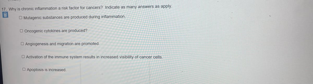 17. Why is chronic inflammation a risk factor for cancers? Indicate as many answers as apply.
O Mutagenic substances are produced during inflammation.
Oncogenic cytokines are produced?
Angiogenesis and migration are promoted.
Activation of the immune system results in increased visibility of cancer cells.
Apoptosis is increased.