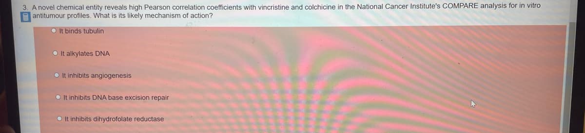 3. A novel chemical entity reveals high Pearson correlation coefficients with vincristine and colchicine in the National Cancer Institute's COMPARE analysis for in vitro
antitumour profiles. What is its likely mechanism of action?
It binds tubulin
It alkylates DNA
OIt inhibits angiogenesis
OIt inhibits DNA base excision repair
O It inhibits dihydrofolate reductase