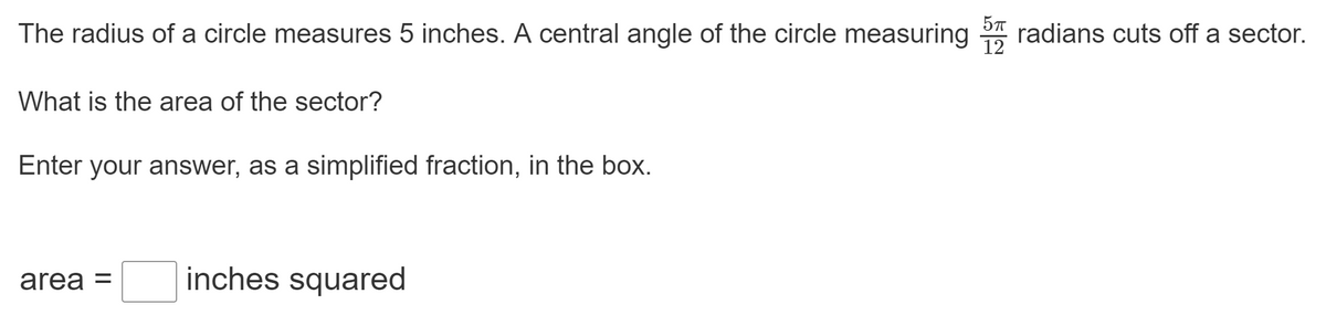The radius of a circle measures 5 inches. A central angle of the circle measuring radians cuts off a sector.
12
What is the area of the sector?
Enter your answer, as a simplified fraction, in the box.
area =
inches squared

