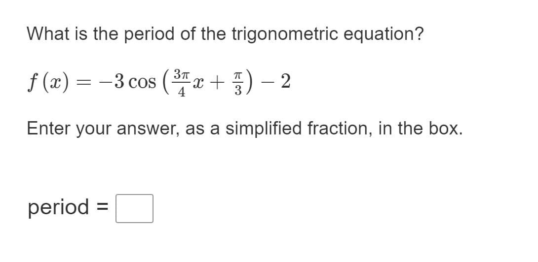What is the period of the trigonometric equation?
f (x) = -3 cos (x +
T
Enter your answer, as a simplified fraction, in the box.
period =
%3D
