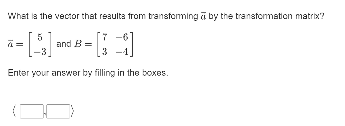 What is the vector that results from transforming a by the transformation matrix?
5
and B
7 -6
3
-4
Enter your answer by filling in the boxes.
