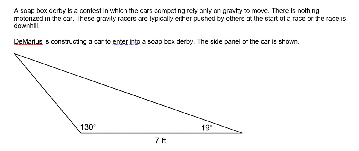 A soap box derby is a contest in which the cars competing rely only on gravity to move. There is nothing
motorized in the car. These gravity racers are typically either pushed by others at the start of a race or the race is
downhill.
DeMarius is constructing a car to enter into a soap box derby. The side panel of the car is shown.
130°
19°
7 ft
