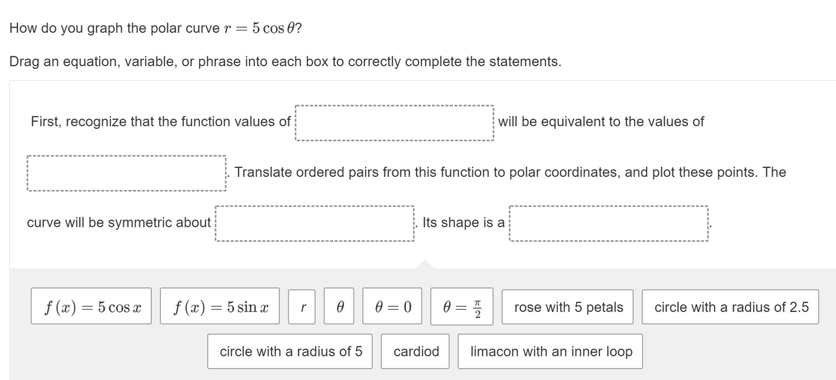 How do you graph the polar curve r = 5 cos 0?
Drag an equation, variable, or phrase into each box to correctly complete the statements.
First, recognize that the function values of
will be equivalent to the values of
Translate ordered pairs from this function to polar coordinates, and plot these points. The
curve will be symmetric about
Its shape is a
f (x) = 5 cos x
f (x) = 5 sin x
0 = 0
0 = 5
rose with 5 petals
circle with a radius of 2.5
circle with a radius of 5
cardiod
limacon with an inner loop
