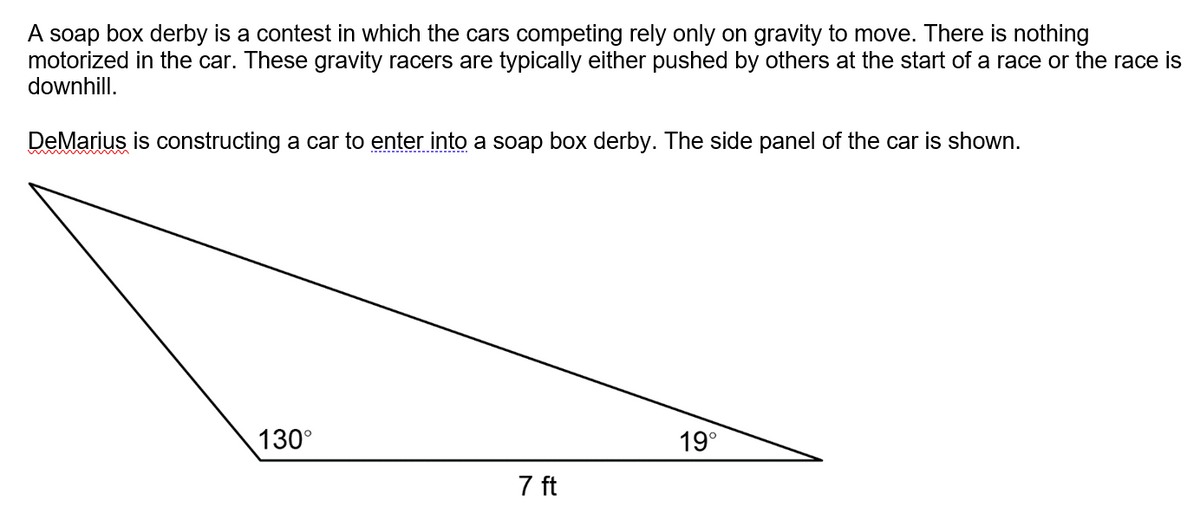 A soap box derby is a contest in which the cars competing rely only on gravity to move. There is nothing
motorized in the car. These gravity racers are typically either pushed by others at the start of a race or the race is
downhill.
DeMarius is constructing a car to enter into a soap box derby. The side panel of the car is shown.
130°
19°
7 ft
