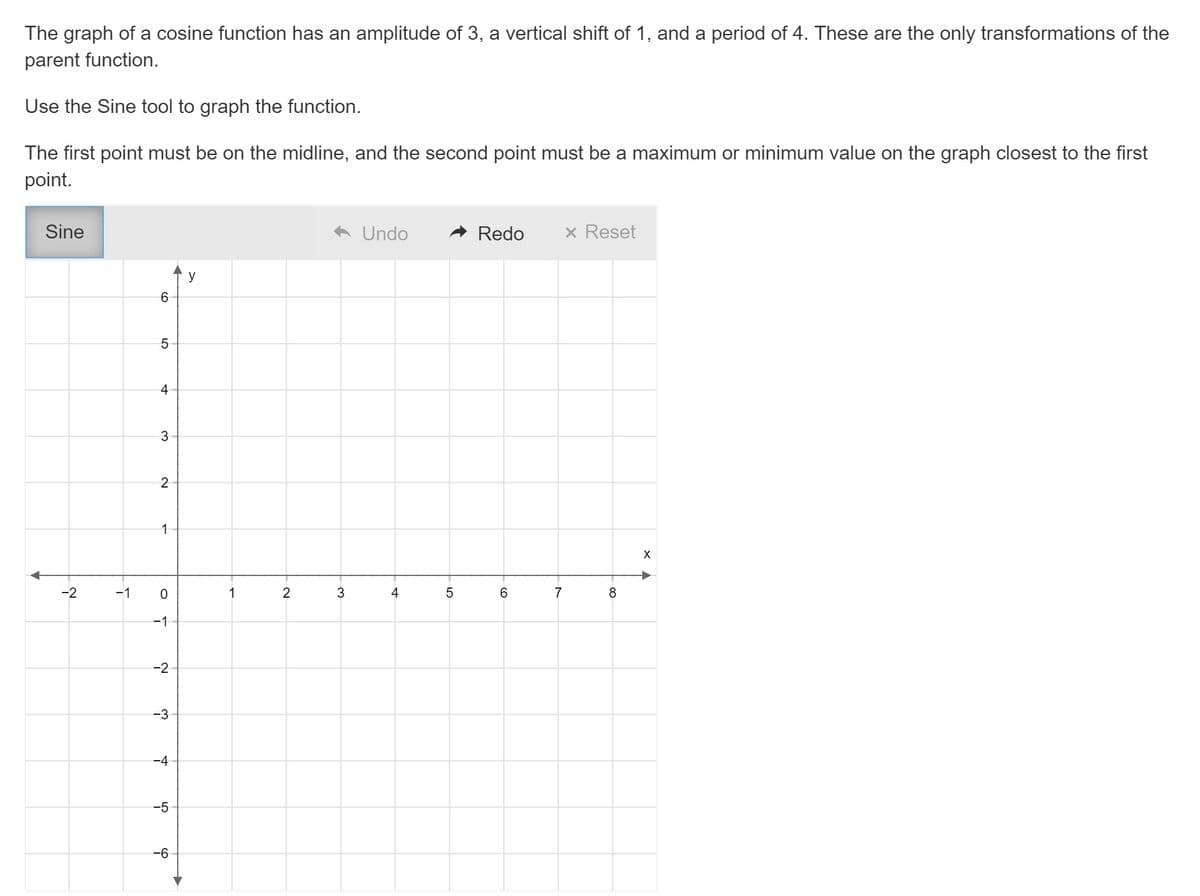 The graph of a cosine function has an amplitude of 3, a vertical shift of 1, and a period of 4. These are the only transformations of the
parent function.
Use the Sine tool to graph the function.
The first point must be on the midline, and the second point must be a maximum or minimum value on the graph closest to the first
point.
Sine
A Undo
Redo
x Reset
y
4
2
X
-2
-1
1
3
4
6
7
8
-1
-2
-3
-4
-5
-6
3.
1-
