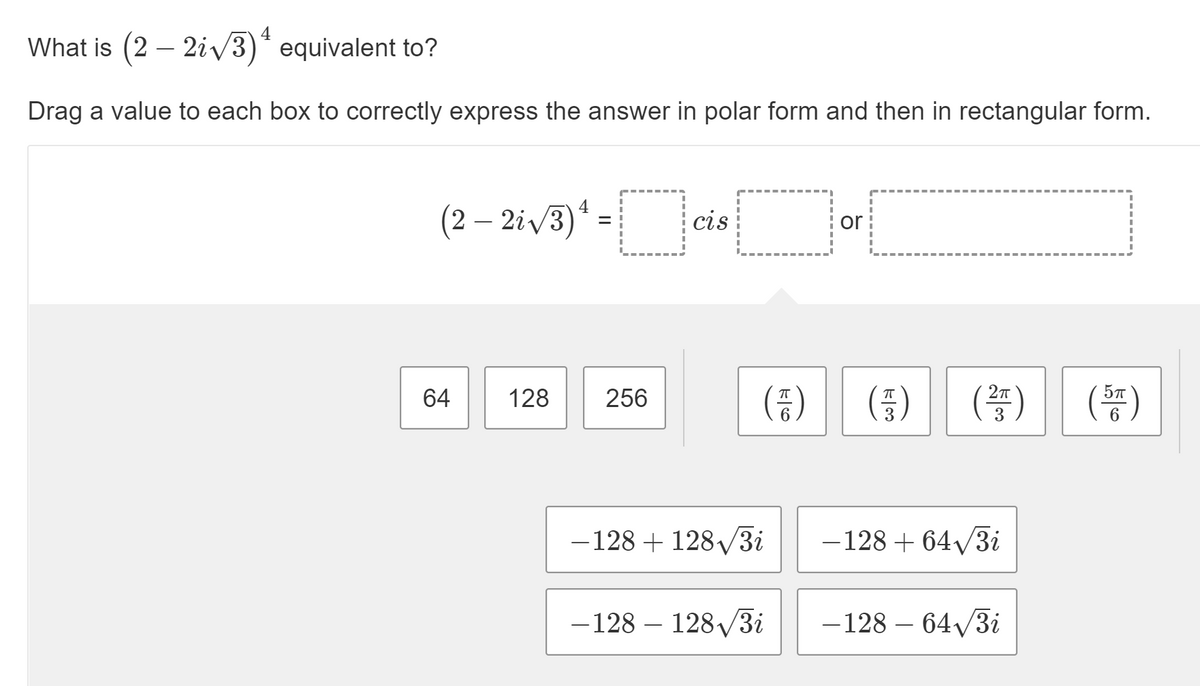 What is (2 – 2i/3)* equivalent to?
Drag a value to each box to correctly express the answer in polar form and then in rectangular form.
(2 – 2i/3)* = cis
- ciejor
4
(2 – 2iv3)
%3D
( )
(똥)
(똥)
64
128
256
-128 + 128/3i
-128 + 64/3i
- 128 – 128/3i
-128 – 64/3i
k3
