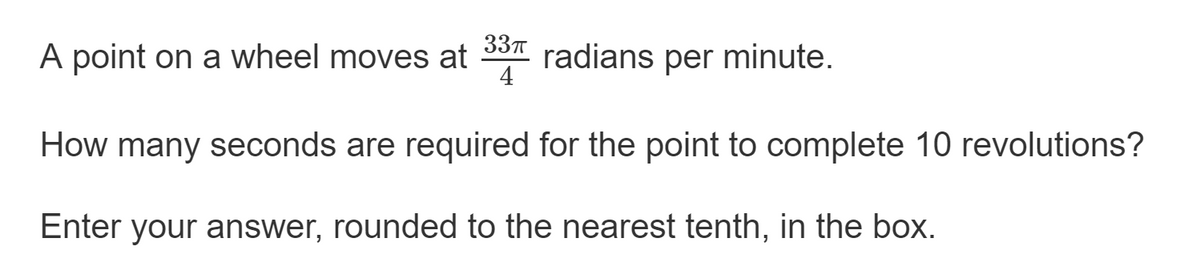 A point on a wheel moves at 33 radians per minute.
4
How many seconds are required for the point to complete 10 revolutions?
Enter your answer, rounded to the nearest tenth, in the box.

