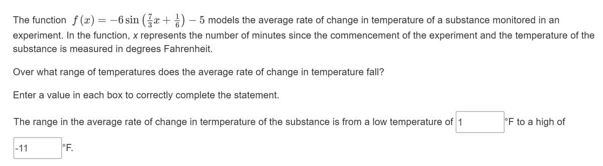 The function f (x) = –6 sin (x + ) – 5 models the average rate of change in temperature of a substance monitored in an
experiment. In the function, x represents the number of minutes since the commencement of the experiment and the temperature of the
substance is measured in degrees Fahrenheit.
Over what range of temperatures does the average rate of change in temperature fall?
Enter a value in each box to correctly complete the statement.
The range in the average rate of change in termperature of the substance is from a low temperature of 1
°F to a high of
|-11
°F.
