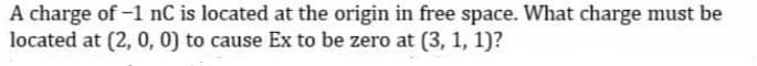 A charge of -1 nC is located at the origin in free space. What charge must be
located at [2, 0, 0) to cause Ex to be zero at (3, 1, 1)?