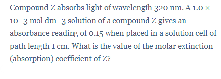 Compound Z absorbs light of wavelength 320 nm. A 1.0 x
10-3 mol dm-3 solution of a compound Z gives an
absorbance reading of o.15 when placed in a solution cell of
path length 1 cm. What is the value of the molar extinction
(absorption) coefficient of Z?
