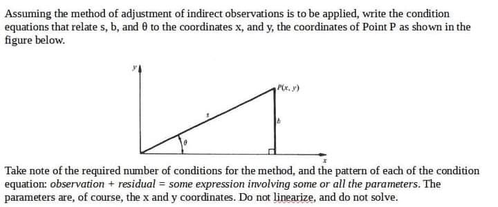 Assuming the method of adjustment of indirect observations is to be applied, write the condition
equations that relate s, b, and 0 to the coordinates x, and y, the coordinates of Point P as shown in the
figure below.
b
Take note of the required number of conditions for the method, and the pattern of each of the condition
equation: observation + residual = some expression involving some or all the parameters. The
parameters are, of course, the x and y coordinates. Do not linearize, and do not solve.