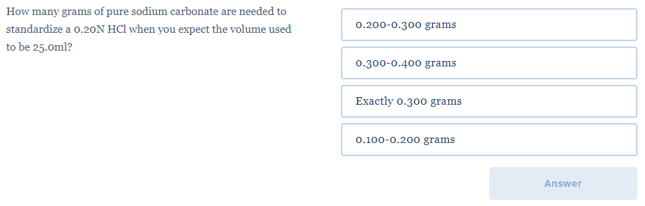 How many grams of pure sodium carbonate are needed to
standardize a 0.20N HCl when you expect the volume used
0.200-0.300 grams
to be 25.0ml?
0.300-0.400 grams
Exactly 0.300 grams
0.100-0.200 grams
Answer
