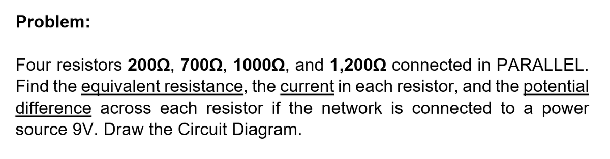 Problem:
Four resistors 2002, 7002, 10002, and 1,2002 connected in PARALLEL.
Find the equivalent resistance, the current in each resistor, and the potential
difference across each resistor if the network is connected to a power
source 9V. Draw the Circuit Diagram.
