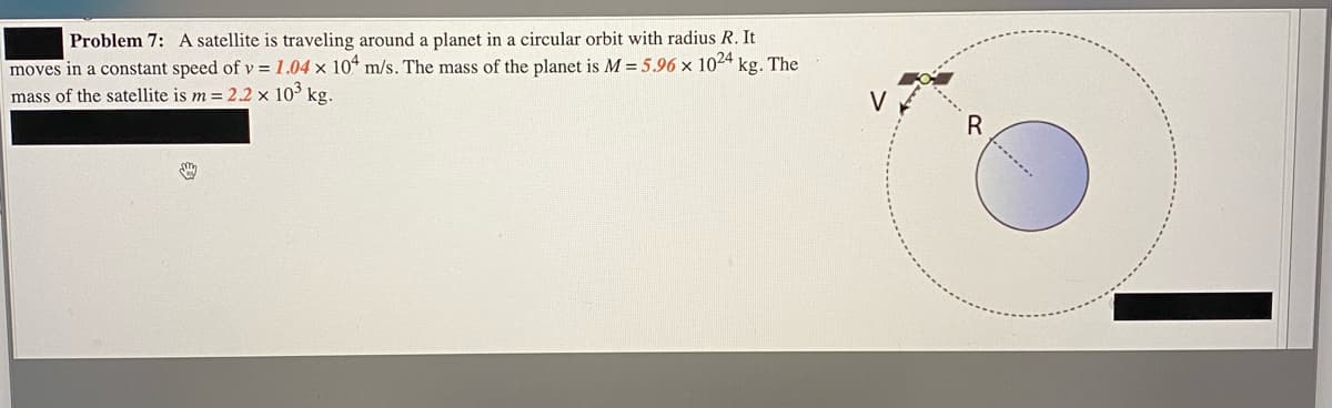 Problem 7: A satellite is traveling around a planet in a circular orbit with radius R. It
moves in a constant speed of v = 1.04 x 10“ m/s. The mass of the planet is M = 5.96 × 1024 kg. The
mass of the satellite is m = 2.2 x 10° kg.
V
