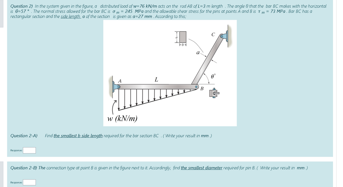 Question 2) In the system given in the figure, a distributed load of w=76 kN/m acts on the rod AB of L=3 m length . The angle 8 that the bar BC makes with the horizontal
is e=57 °. The normal stress allowed for the bar BC is o m = 245 MPa and the allowable shear stress for the pins at points A and B is T m = 73 MPa . Bar BC has a
rectangular section and the side length a of the section is given as a=27 mm. According to this;
a
A
L
В
w (kN/m)
Question 2-A)
Find the smallest b side tength required for the bar section BC . ( Write your result in mm .)
Response:
Question 2-B) The connection type at point B is given in the figure next to it. Accordingly, find the smallest diameter required for pin B. ( Write your result in mm .)
Response:

