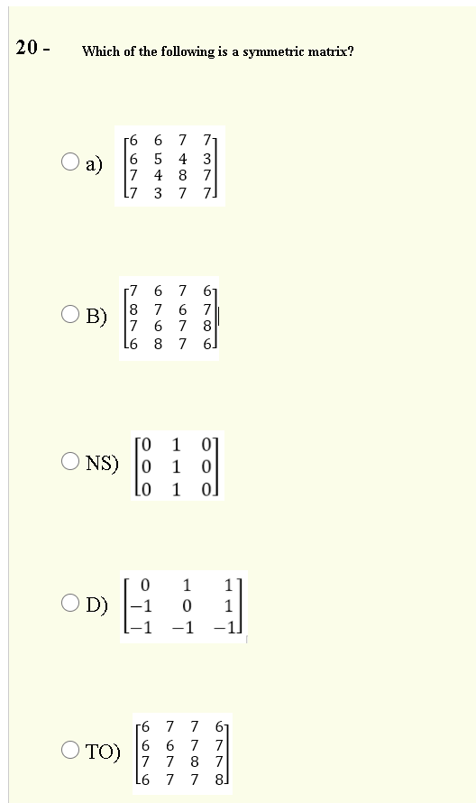 20 -
Which of the following is a symmetric matrix?
[6 6
6 5
7 4
L7
7 71
4 3
8 7
O a)
3
7 7]
[7 6 7 6
8
7
6 7
O B)
7 6
7 8
7
6.
1
01
O NS)
0 1
Lo
1
0.
O D)
-1
1
-1
г6 7 7 6
6 6 7 7
7 7 8 7
L6 7 7 8
O TO)
