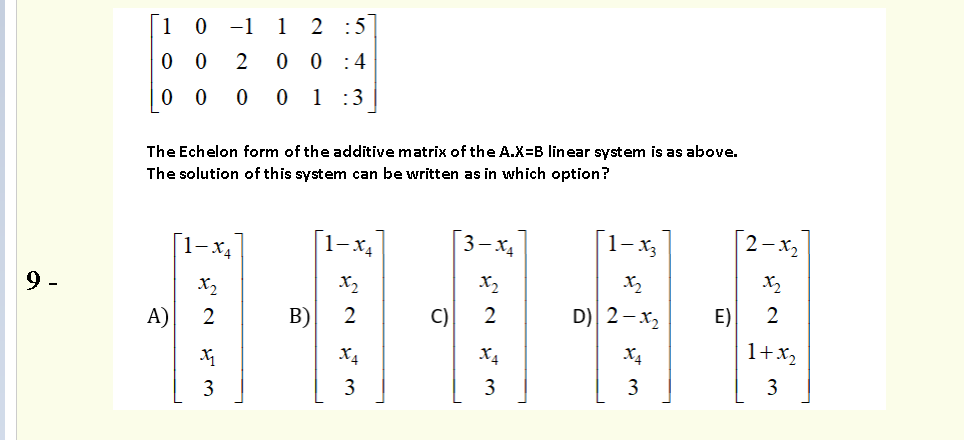 1 0 -1 1
2 :5
0 0
0 0 :4
0 0
0 1 :3
The Echelon form of the additive matrix of the A.X=B linear system is as above.
The solution of this system can be written as in which option?
1-x4
[1-x4
3- X4
[1-x3
2-x2
X2
X2
X2
X2
A)
2
В)
2
C)
2
D) 2-x2
E)
2
X4
X4
X4
1+x,
3
3
3
3
3
