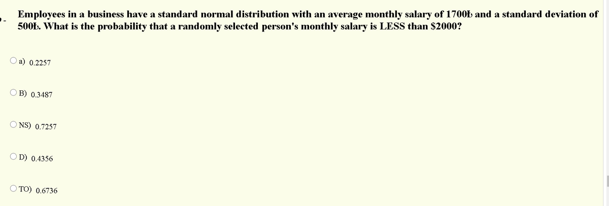 Employees in a business have a standard normal distribution with an average monthly salary of 1700Ł and a standard deviation of
500Ł. What is the probability that a randomly selected person's monthly salary is LESS than $2000?
a) 0.2257
B) 0.3487
O NS) 0.7257
D) 0.4356
O TO) 0.6736
