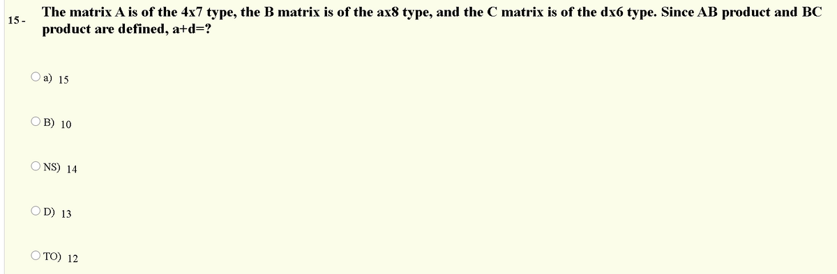 The matrix A is of the 4x7 type, the B matrix is of the ax8 type, and the C matrix is of the dx6 type. Since AB product and BC
product are defined, a+d=?
15 -
а) 15
О В) 10
O NS) 14
O D) 13
O TO) 12
