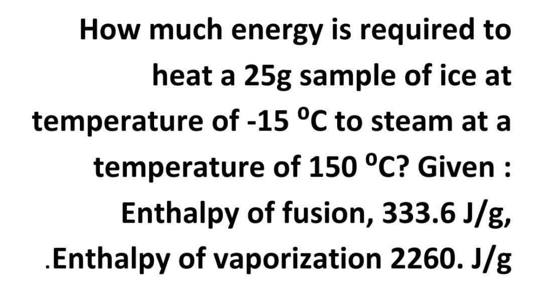 How much energy is required to
heat a 25g sample of ice at
temperature of -15 °C to steam at a
temperature of 150 °C? Given :
Enthalpy of fusion, 333.6 J/g,
.Enthalpy of vaporization 2260. J/g
