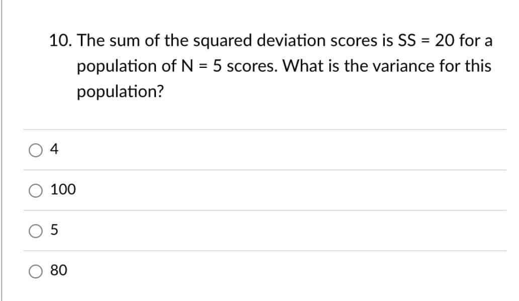 O
O
O
10. The sum of the squared deviation scores is SS = 20 for a
population of N = 5 scores. What is the variance for this
population?
100
5
80