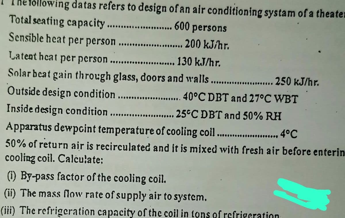 Töllowing datas refers to design of an air conditioning systam of a theater
Total seating capacity ...
... 600 persons
Sensible heat per person
. .
200 kJ/hr.
.......... 130 kJ/hr.
Solar beat gain through glass, doors and walls......0 KJ/hr.
Outside design condition. .40°C DBT and 27°C WBT
Latent hcat per pcrson ....
....
Inside design condition .. ........
25°C DBT and 50% RH
Apparatus dewpoint temperature of cooling coil ....
50% of return air is recirculated and it is mixed with fresh air before enterin
cooling coil. Calculate:
4°C
(i) By-pass factor of the cooling coil.
(ii) The mass low rate of supply air to system.
(iii) The refrigeration capacity of the coil in tons of refrigcration

