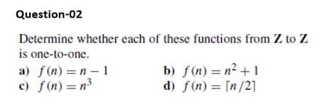 Question-02
Determine whether each of these functions from Z to Z
is one-to-one.
a) f(n) =n – 1
c) f(n) = n3
b) f(n) = n2 +1
d) f(n) = [n/2]
