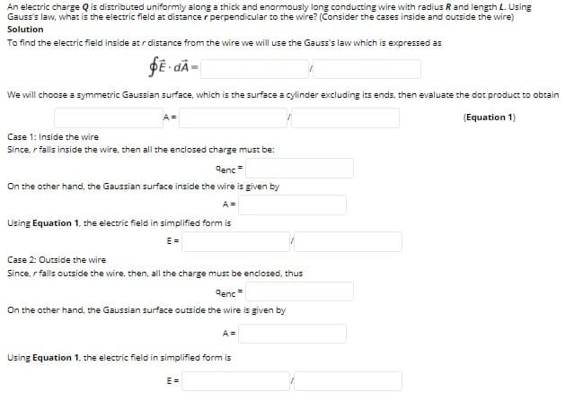 An electric charge Q is distributed uniformly along a thick and enormously long conducting wire with radius R and length L. Using
Gauss's law, what is the electric field at distance r perpendicular to the wire? (Consider the cases inside and outside the wire)
Solution
To find the electric field inside at r distance from the wire we will use the Gauss's law which is expressed as
We will choose a symmetric Gaussian surface, which is the surface a cylinder excluding its ends, then evaluate the dot product to obtain
A =
(Equation 1)
Case 1: Inside the wire
Since, r falls inside the wire, then all the enclosed charge must be:
Genc
On the other hand, the Gaussian surface inside the wire is given by
A =
Using Equation 1, the electric field in simplified form is
E =
Case 2: Outside the wire
Since, r falls outside the wire, then, all the charge must be enclosed, thus
denc =
On the other hand, the Gaussian surface outside the wire is given by
A =
Using Equation 1, the electric field in simplified form is
E =
