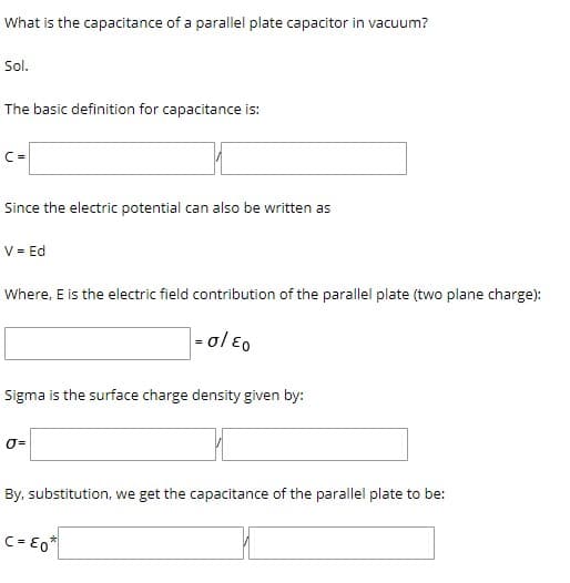 What is the capacitance of a parallel plate capacitor in vacuum?
Sol.
The basic definition for capacitance is:
Since the electric potential can also be written as
V = Ed
Where, E is the electric field contribution of the parallel plate (two plane charge):
| -ol Eo
Sigma is the surface charge density given by:
By, substitution, we get the capacitance of the parallel plate to be:
C= E0*

