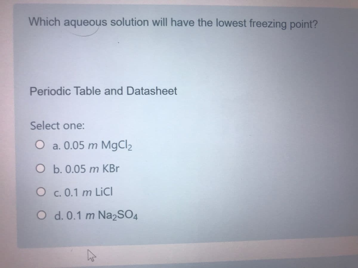 Which aqueous solution will have the lowest freezing point?
Periodic Table and Datasheet
Select one:
Oa. 0.05 m MgCl2
O b. 0.05 m KBr
O c. 0.1 m LicI
O d. 0.1 m Na2SO4
