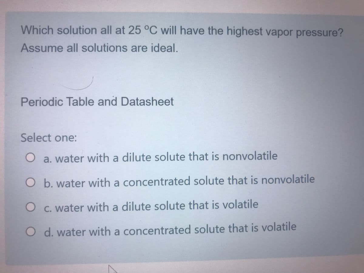 Which solution all at 25 °C will have the highest vapor pressure?
Assume all solutions are ideal.
Periodic Table and Datasheet
Select one:
O a. water with a dilute solute that is nonvolatile
O b. water with a concentrated solute that is nonvolatile
O C. water with a dilute solute that is volatile
O d. water with a concentrated solute that is volatile
