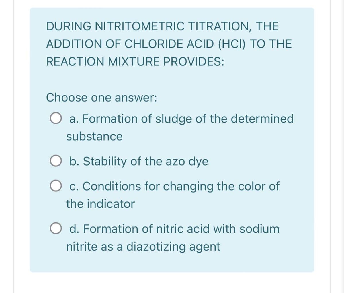 DURING NITRITOMETRIC TITRATION, THE
ADDITION OF CHLORIDE ACID (HCI) TO THE
REACTION MIXTURE PROVIDES:
Choose one answer:
O a. Formation of sludge of the determined
substance
b. Stability of the azo dye
O c. Conditions for changing the color of
the indicator
O d. Formation of nitric acid with sodium
nitrite as a diazotizing agent
