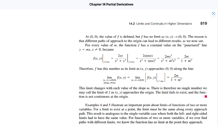 Chapter 14 Partial Derivatives
f(x, y)
At (0, 0), the value of f is defined, but f has no limit as (x, y) → (0, 0). The reason is
that different paths of approach to the origin can lead to different results, as we now see.
For every value of m, the function f has a constant value on the "punctured" line
y = mx, x 0, because
Ty
=
2xy
x² +
14.2 Limits and Continuity in Higher Dimensions
(x, y)→(0,0)
along y-mx
Therefore, f has this number as its limit as (x, y) approaches (0, 0) along the line:
2m
1 + m²
lim f(x, y) =
2x(mx) 2mx²
2m
_x² + (mx)²¯¯_x² + m²x² 1 + m²°
lim 1) [1(x, 3) ,] =
819
(x, y)-(0,0)
This limit changes with each value of the slope m. There is therefore no single number we
may call the limit of fas (x, y) approaches the origin. The limit fails to exist, and the func-
tion is not continuous at the origin.
Examples 4 and 5 illustrate an important point about limits of functions of two or more
variables. For a limit to exist at a point, the limit must be the same along every approach
path. This result is analogous to the single-variable case where both the left and right-sided
limits had to have the same value. For functions of two or more variables, if we ever find
paths with different limits, we know the function has no limit at the point they approach.