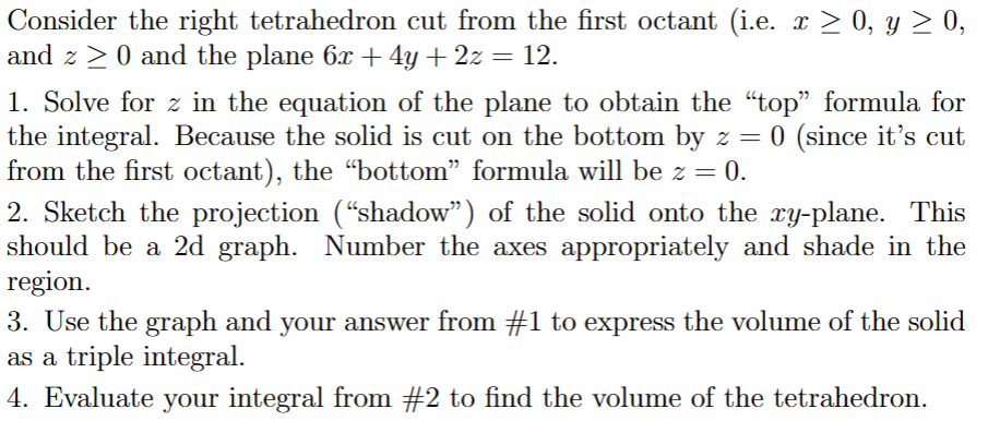 Consider the right tetrahedron cut from the first octant (i.e. x ≥ 0, y ≥ 0,
and z ≥ 0 and the plane 6x + 4y + 2z = 12.
1. Solve for z in the equation of the plane to obtain the “top” formula for
the integral. Because the solid is cut on the bottom by z = 0 (since it's cut
from the first octant), the "bottom" formula will be z = 0.
2. Sketch the projection (“shadow") of the solid onto the xy-plane. This
should be a 2d graph. Number the axes appropriately and shade in the
region.
3. Use the graph and your answer from #1 to express the volume of the solid
as a triple integral.
4. Evaluate your integral from #2 to find the volume of the tetrahedron.