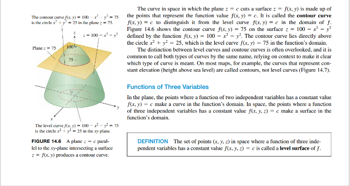 The contour curve f(x, y) = 100 - x² - y²-75
is the circle x² + y² = 25 in the plane z = 75.
z=100-²-²
Plane 75
100
75-
The level curve f(x, y) - 100-2²-²-75
is the circle x² + y² = 25 in the xy-plane.
FIGURE 14.6 A plane z = c paral-
lel to the xy-plane intersecting a surface
z = f(x, y) produces a contour curve.
The curve in space in which the plane z = c cuts a surface z = f(x, y) is made up of
the points that represent the function value f(x, y) = c. It is called the contour curve
f(x, y) = c to distinguish it from the level curve f(x, y) = c in the domain of f.
Figure 14.6 shows the contour curve f(x, y) = 75 on the surface z = 100x² - y²
defined by the function f(x, y) = 100x² - y². The contour curve lies directly above
the circle x² + y² = 25, which is the level curve f(x, y) = 75 in the function's domain.
The distinction between level curves and contour curves is often overlooked, and it is
common to call both types of curves by the same name, relying on context to make it clear
which type of curve is meant. On most maps, for example, the curves that represent con-
stant elevation (height above sea level) are called contours, not level curves (Figure 14.7).
Functions of Three Variables
In the plane, the points where a function of two independent variables has a constant value
f(x, y) = c make a curve in the function's domain. In space, the points where a function
of three independent variables has a constant value f(x, y, z) = c make a surface in the
function's domain.
DEFINITION The set of points (x, y, z) in space where a function of three inde-
pendent variables has a constant value f(x, y, z) = c is called a level surface of f.