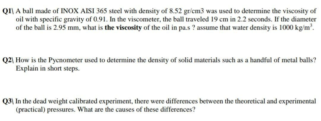 Q1\ A ball made of INOX AISI 365 steel with density of 8.52 gr/cm3 was used to determine the viscosity of
oil with specific gravity of 0.91. In the viscometer, the ball traveled 19 cm in 2.2 seconds. If the diameter
of the ball is 2.95 mm, what is the viscosity of the oil in pa.s ? assume that water density is 1000 kg/m'.
Q2\ How is the Pycnometer used to determine the density of solid materials such as a handful of metal balls?
Explain in short steps.
Q3| In the dead weight calibrated experiment, there were differences between the theoretical and experimental
(practical) pressures. What are the causes of these differences?
