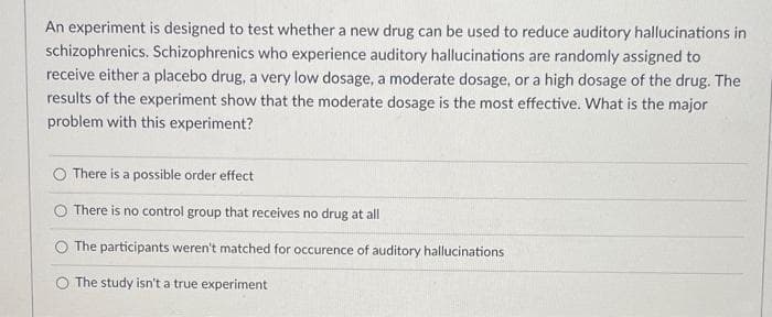 An experiment is designed to test whether a new drug can be used to reduce auditory hallucinations in
schizophrenics. Schizophrenics who experience auditory hallucinations are randomly assigned to
receive either a placebo drug, a very low dosage, a moderate dosage, or a high dosage of the drug. The
results of the experiment show that the moderate dosage is the most effective. What is the major
problem with this experiment?
O There is a possible order effect
O There is no control group that receives no drug at all
The participants weren't matched for occurence of auditory hallucinations
O The study isn't a true experiment
